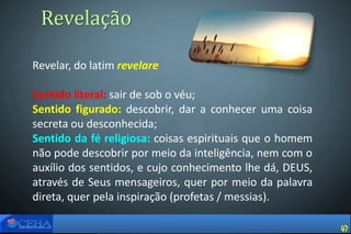 Revelar, do latim revelare
Sentido literal: sair de sob o véu;
Sentido figurado: descobrir, dar a conhecer uma coisa
secreta ou desconhecida;
Sentido da fé religiosa: coisas espirituais que o homem
não pode descobrir por meio da inteligência, nem com o
auxílio dos sentidos, e cujo conhecimento lhe dá, DEUS,
através de Seus mensageiros, quer por meio da palavra
direta, quer pela inspiração (profetas / messias).
Revelação
47
 