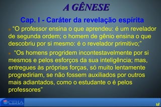 Cap. I - Caráter da revelação espírita
 “O professor ensina o que aprendeu: é um revelador
de segunda ordem; o homem de gênio ensina o que
descobriu por si mesmo: é o revelador primitivo;”
 “Os homens progridem incontestavelmente por si
mesmos e pelos esforços da sua inteligência; mas,
entregues às próprias forças, só muito lentamente
progrediriam, se não fossem auxiliados por outros
mais adiantados, como o estudante o é pelos
professores”
A GÊNESE
48
 