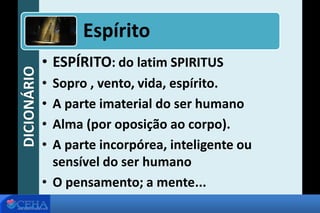 DICIONÁRIO
• ESPÍRITO: do latim SPIRITUS
• Sopro , vento, vida, espírito.
• A parte imaterial do ser humano
• Alma (por oposição ao corpo).
• A parte incorpórea, inteligente ou
sensível do ser humano
• O pensamento; a mente...
Espírito
 