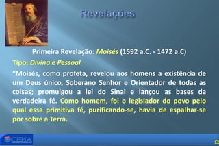 Primeira Revelação: Moisés (1592 a.C. - 1472 a.C)
Tipo: Divina e Pessoal
“Moisés, como profeta, revelou aos homens a existência de
um Deus único, Soberano Senhor e Orientador de todas as
coisas; promulgou a lei do Sinai e lançou as bases da
verdadeira fé. Como homem, foi o legislador do povo pelo
qual essa primitiva fé, purificando-se, havia de espalhar-se
por sobre a Terra.
52
 