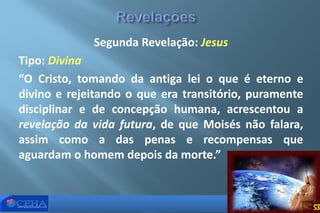 Segunda Revelação: Jesus
Tipo: Divina
“O Cristo, tomando da antiga lei o que é eterno e
divino e rejeitando o que era transitório, puramente
disciplinar e de concepção humana, acrescentou a
revelação da vida futura, de que Moisés não falara,
assim como a das penas e recompensas que
aguardam o homem depois da morte.”
53
 