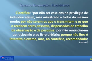 Científica: “por não ser esse ensino privilégio de
indivíduo algum, mas ministrado a todos do mesmo
modo; por não serem os que o transmitem e os que
o recebem seres passivos, dispensados do trabalho
da observação e da pesquisa, por não renunciarem
ao raciocínio e ao livre-arbítrio; porque não lhes é
interdito o exame, mas, ao contrário, recomendado;
(continua)
56
 