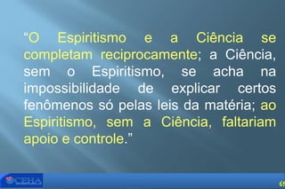 “O Espiritismo e a Ciência se
completam reciprocamente; a Ciência,
sem o Espiritismo, se acha na
impossibilidade de explicar certos
fenômenos só pelas leis da matéria; ao
Espiritismo, sem a Ciência, faltariam
apoio e controle.”
61
 