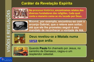 VISÕESEREVELAÇÕES No processo histórico, encontramos relatos dos
diversos fundadores das religiões. Cada qual
conta a maneira como se viu tocado por Deus.
Maomé, por exemplo, encontrou-se com o
arcanjo Gabriel, que o reteve sem soltar,
até que ele lhe prometeu seguir o seu
mandato de reconhecer a vontade de Alá.
Quando Paulo foi chamado por Jesus, no
caminho de Damasco, cegou-o um
resplendor celestial.
Deus revelou-se a Moisés numa
sarça que ardia.
Caráter da Revelação Espírita
63
 