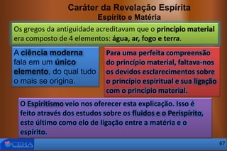 Caráter da Revelação Espírita
Espírito e Matéria
Os gregos da antiguidade acreditavam que o princípio material
era composto de 4 elementos: água, ar, fogo e terra.
Para uma perfeita compreensão
do princípio material, faltava-nos
os devidos esclarecimentos sobre
o princípio espiritual e sua ligação
com o princípio material.
A ciência moderna
fala em um único
elemento, do qual tudo
o mais se origina.
O Espiritismo veio nos oferecer esta explicação. Isso é
feito através dos estudos sobre os fluidos e o Perispírito,
este último como elo de ligação entre a matéria e o
espírito.
67
 
