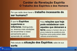 Caráter da Revelação Espírita
O Trabalho dos Espíritos e dos Homens
Por que razão deve haver o trabalho incessante do
ser humano?
Pelas relações que hoje
pode estabelecer com
aqueles que deixaram a
terra, possui o homem não só a
prova material da existência dos
Espíritos como pode extrair deles
valiosos ensinamentos.
É que há Espíritos
superiores e
inferiores. Distinguindo-
os, teremos mais condições
de encaminhar o nosso
pensamento para a
apreensão da verdade.
Pelo estudo da situação dos Espíritos, sabe de sua
sorte.
70
 
