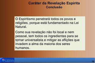 Caráter da Revelação Espírita
Conclusão
O Espiritismo penetrará todos os povos e
religiões, porque está fundamentado na Lei
Natural.
Como sua revelação não foi local e nem
pessoal, tem todos os ingredientes para se
tornar universalista e mitigar as aflições que
invadem a alma da maioria dos seres
humanos.
73
 