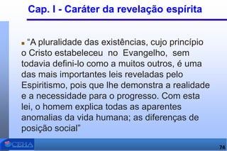 Cap. I - Caráter da revelação espírita
 “A pluralidade das existências, cujo princípio
o Cristo estabeleceu no Evangelho, sem
todavia defini-lo como a muitos outros, é uma
das mais importantes leis reveladas pelo
Espiritismo, pois que lhe demonstra a realidade
e a necessidade para o progresso. Com esta
lei, o homem explica todas as aparentes
anomalias da vida humana; as diferenças de
posição social”
74
 