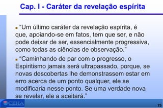 Cap. I - Caráter da revelação espírita
 “Um último caráter da revelação espírita, é
que, apoiando-se em fatos, tem que ser, e não
pode deixar de ser, essencialmente progressiva,
como todas as ciências de observação.”
 “Caminhando de par com o progresso, o
Espiritismo jamais será ultrapassado, porque, se
novas descobertas lhe demonstrassem estar em
erro acerca de um ponto qualquer, ele se
modificaria nesse ponto. Se uma verdade nova
se revelar, ele a aceitará.”
75
 