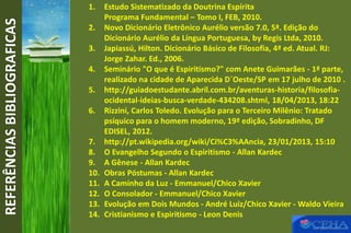 79
REFERÊNCIASBIBLIOGRAFICAS 1. Estudo Sistematizado da Doutrina Espírita
Programa Fundamental – Tomo I, FEB, 2010.
2. Novo Dicionário Eletrônico Aurélio versão 7.0, 5ª. Edição do
Dicionário Aurélio da Língua Portuguesa, by Regis Ltda, 2010.
3. Japiassú, Hilton. Dicionário Básico de Filosofia, 4ª ed. Atual. RJ:
Jorge Zahar. Ed., 2006.
4. Seminário "O que é Espiritismo?" com Anete Guimarães - 1ª parte,
realizado na cidade de Aparecida D´Oeste/SP em 17 julho de 2010 .
5. http://guiadoestudante.abril.com.br/aventuras-historia/filosofia-
ocidental-ideias-busca-verdade-434208.shtml, 18/04/2013, 18:22
6. Rizzini, Carlos Toledo. Evolução para o Terceiro Milênio: Tratado
psíquico para o homem moderno, 19ª edição, Sobradinho, DF
EDISEL, 2012.
7. http://pt.wikipedia.org/wiki/Ci%C3%AAncia, 23/01/2013, 15:10
8. O Evangelho Segundo o Espiritismo - Allan Kardec
9. A Gênese - Allan Kardec
10. Obras Póstumas - Allan Kardec
11. A Caminho da Luz - Emmanuel/Chico Xavier
12. O Consolador - Emmanuel/Chico Xavier
13. Evolução em Dois Mundos - André Luiz/Chico Xavier - Waldo Vieira
14. Cristianismo e Espiritismo - Leon Denis
 