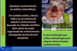 DICIONÁRIO
É uma instituição que
utiliza metodologia para
adquirir determinados
conhecimentos.
Qualquer conhecimento
ou prática sistemáticas.
Em sentido estrito, ciência
refere-se ao sistema de
adquirir conhecimento
baseado no método científico
bem como ao corpo
organizado de conhecimento
conseguido através de tais
pesquisas.
9
 