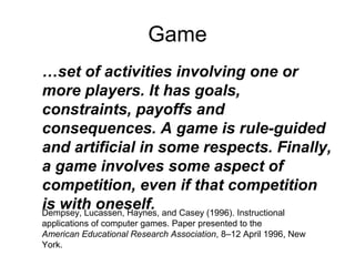 Game
Dempsey, Lucassen, Haynes, and Casey (1996). Instructional
applications of computer games. Paper presented to the
American Educational Research Association, 8–12 April 1996, New
York.
…set of activities involving one or
more players. It has goals,
constraints, payoffs and
consequences. A game is rule-guided
and artificial in some respects. Finally,
a game involves some aspect of
competition, even if that competition
is with oneself.
 