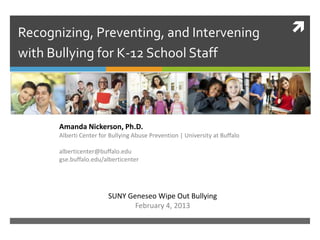 Recognizing, Preventing, and Intervening                                     
with Bullying for K-12 School Staff




      Amanda Nickerson, Ph.D.
      Alberti Center for Bullying Abuse Prevention | University at Buffalo

      alberticenter@buffalo.edu
      gse.buffalo.edu/alberticenter




                        SUNY Geneseo Wipe Out Bullying
                               February 4, 2013
 
