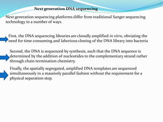 Next generation DNA sequencing
Next generation sequencing platforms differ from traditional Sanger sequencing
technology in a number of ways.
First, the DNA sequencing libraries are clonally amplified in vitro, obviating the
need for time consuming and laborious cloning of the DNA library into bacteria
Second, the DNA is sequenced by synthesis, such that the DNA sequence is
determined by the addition of nucleotides to the complementary strand rather
through chain termination chemistry.
Finally, the spatially segregated, amplified DNA templates are sequenced
simultaneously in a massively parallel fashion without the requirement for a
physical separation step.
 