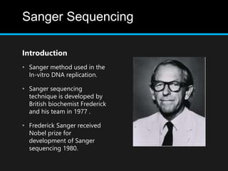 Sanger Sequencing
Introduction
• Sanger method used in the
In-vitro DNA replication.
• Sanger sequencing
technique is developed by
British biochemist Frederick
and his team in 1977 .
• Frederick Sanger received
Nobel prize for
development of Sanger
sequencing 1980.
 