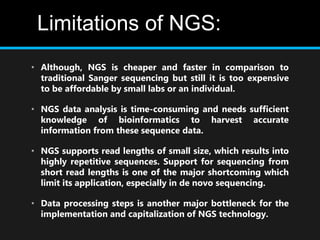 Limitations of NGS:
• Although, NGS is cheaper and faster in comparison to
traditional Sanger sequencing but still it is too expensive
to be affordable by small labs or an individual.
• NGS data analysis is time-consuming and needs sufficient
knowledge of bioinformatics to harvest accurate
information from these sequence data.
• NGS supports read lengths of small size, which results into
highly repetitive sequences. Support for sequencing from
short read lengths is one of the major shortcoming which
limit its application, especially in de novo sequencing.
• Data processing steps is another major bottleneck for the
implementation and capitalization of NGS technology.
 