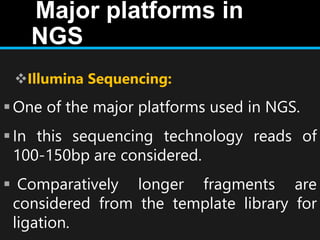 Major platforms in
NGS
Illumina Sequencing:
One of the major platforms used in NGS.
In this sequencing technology reads of
100-150bp are considered.
 Comparatively longer fragments are
considered from the template library for
ligation.
 
