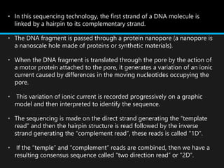 • In this sequencing technology, the first strand of a DNA molecule is
linked by a hairpin to its complementary strand.
• The DNA fragment is passed through a protein nanopore (a nanopore is
a nanoscale hole made of proteins or synthetic materials).
• When the DNA fragment is translated through the pore by the action of
a motor protein attached to the pore, it generates a variation of an ionic
current caused by differences in the moving nucleotides occupying the
pore.
• This variation of ionic current is recorded progressively on a graphic
model and then interpreted to identify the sequence.
• The sequencing is made on the direct strand generating the “template
read” and then the hairpin structure is read followed by the inverse
strand generating the “complement read”, these reads is called "1D".
• If the “temple” and “complement” reads are combined, then we have a
resulting consensus sequence called “two direction read” or "2D“.
 