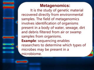 Metagenomics:
It is the study of genetic material
recovered directly from environmental
samples. The field of metagenomics
involves identification of organisms
present in a body of water, sewage, dirt
and debris filtered from air or swamp
samples from organisms.
Example: sequencing enables
researchers to determine which types of
microbes may be present in a
microbiome.
 