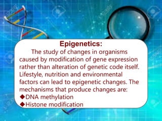 Epigenetics:
The study of changes in organisms
caused by modification of gene expression
rather than alteration of genetic code itself.
Lifestyle, nutrition and environmental
factors can lead to epigenetic changes. The
mechanisms that produce changes are:
DNA methylation
Histone modification
 
