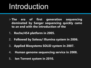 Introduction
The era of first generation sequencing
dominated by Sanger sequencing quickly came
to an end with the introduction of the
1. Roche/454 platform in 2005.
2. Followed by Solexa/ Illumina system in 2006.
3. Applied Biosystems SOLiD system in 2007.
4. Human genome sequencing service in 2008.
5. Ion Torrent system in 2010.
 