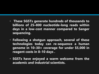 • These SGSTs generate hundreds of thousands to
billions of 25–800 nucleotide-long reads within
days in a low-cost manner compared to Sanger
sequencing.
• Following a shotgun approach, several of these
technologies today can re-sequence a human
genome in 10–30× coverage for under $5,000 in
reagent costs in 8–10 days .
• SGSTs have enjoyed a warm welcome from the
academic and industrial scientists.
 