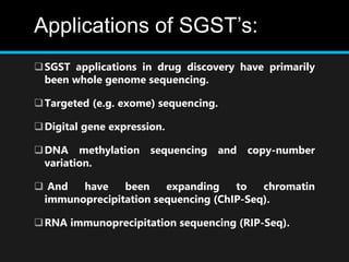 Applications of SGST’s:
SGST applications in drug discovery have primarily
been whole genome sequencing.
Targeted (e.g. exome) sequencing.
Digital gene expression.
DNA methylation sequencing and copy-number
variation.
 And have been expanding to chromatin
immunoprecipitation sequencing (ChIP-Seq).
RNA immunoprecipitation sequencing (RIP-Seq).
 