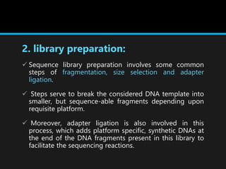 2. library preparation:
 Sequence library preparation involves some common
steps of fragmentation, size selection and adapter
ligation.
 Steps serve to break the considered DNA template into
smaller, but sequence-able fragments depending upon
requisite platform.
 Moreover, adapter ligation is also involved in this
process, which adds platform specific, synthetic DNAs at
the end of the DNA fragments present in this library to
facilitate the sequencing reactions.
 