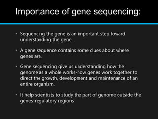 Importance of gene sequencing:
• Sequencing the gene is an important step toward
understanding the gene.
• A gene sequence contains some clues about where
genes are.
• Gene sequencing give us understanding how the
genome as a whole works-how genes work together to
direct the growth, development and maintenance of an
entire organism.
• It help scientists to study the part of genome outside the
genes-regulatory regions
 