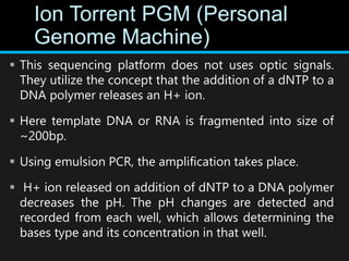 Ion Torrent PGM (Personal
Genome Machine)
 This sequencing platform does not uses optic signals.
They utilize the concept that the addition of a dNTP to a
DNA polymer releases an H+ ion.
 Here template DNA or RNA is fragmented into size of
~200bp.
 Using emulsion PCR, the amplification takes place.
 H+ ion released on addition of dNTP to a DNA polymer
decreases the pH. The pH changes are detected and
recorded from each well, which allows determining the
bases type and its concentration in that well.
 