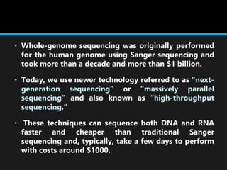 • Whole-genome sequencing was originally performed
for the human genome using Sanger sequencing and
took more than a decade and more than $1 billion.
• Today, we use newer technology referred to as “next-
generation sequencing” or “massively parallel
sequencing” and also known as “high-throughput
sequencing.”
• These techniques can sequence both DNA and RNA
faster and cheaper than traditional Sanger
sequencing and, typically, take a few days to perform
with costs around $1000.
 