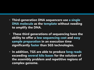 • Third-generation DNA sequencers use a single
DNA molecule as the template without needing
to amplify the DNA.
• These third generations of sequencing have the
ability to offer a low sequencing cost and easy
sample preparation in an execution time
significantly faster than SGS technologies.
• In addition, TGS are able to produce long reads
exceeding several kilo bases for the solution of
the assembly problem and repetitive regions of
complex genome.
 