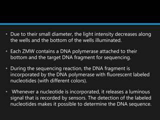 • Due to their small diameter, the light intensity decreases along
the wells and the bottom of the wells illuminated.
• Each ZMW contains a DNA polymerase attached to their
bottom and the target DNA fragment for sequencing.
• During the sequencing reaction, the DNA fragment is
incorporated by the DNA polymerase with fluorescent labeled
nucleotides (with different colors).
• Whenever a nucleotide is incorporated, it releases a luminous
signal that is recorded by sensors. The detection of the labeled
nucleotides makes it possible to determine the DNA sequence.
 