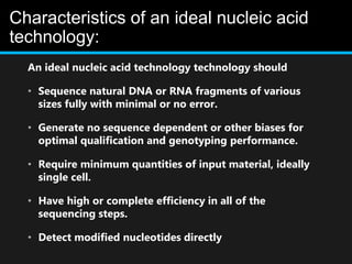 Characteristics of an ideal nucleic acid
technology:
An ideal nucleic acid technology technology should
• Sequence natural DNA or RNA fragments of various
sizes fully with minimal or no error.
• Generate no sequence dependent or other biases for
optimal qualification and genotyping performance.
• Require minimum quantities of input material, ideally
single cell.
• Have high or complete efficiency in all of the
sequencing steps.
• Detect modified nucleotides directly
 