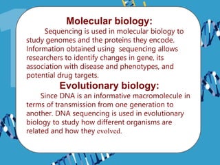 Molecular biology:
Sequencing is used in molecular biology to
study genomes and the proteins they encode.
Information obtained using sequencing allows
researchers to identify changes in gene, its
association with disease and phenotypes, and
potential drug targets.
Evolutionary biology:
Since DNA is an informative macromolecule in
terms of transmission from one generation to
another. DNA sequencing is used in evolutionary
biology to study how different organisms are
related and how they evolved.
 
