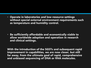 • Operate in laboratories and low-resource settings
without special external environment requirements such
as temperature and humidity control.
• Be sufficiently affordable and economically viable to
allow worldwide adoption and operation in research
and clinical settings.
With the introduction of the SGSTs and subsequent rapid
improvement in capabilities, we are now closer, but still
far away, from the ultimate goal of rapid, comprehensive
and unbiased sequencing of DNA or RNA molecules.
 