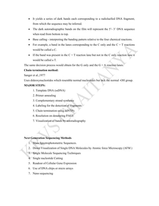  It yields a series of dark bands each corresponding to a radiolaelled DNA fragment,
from which the sequence may be inferred.
 The dark autoradiographic bands on the film will represent the 5’- 3’ DNA sequence
when read from bottom to top.
 Base calling - interpreting the banding pattern relative to the four chemical reactions.
 For example, a band in the lanes corresponding to the C only and the C + T reactions
would be called a C.
 If the band was present in the C + T reaction lane but not in the C only reaction lane it
would be called a T.
The same decision process would obtain for the G only and the G + A reaction lanes.
Chain termination method:
Sanger et al.,1977
Uses dideoxynucleotides which resemble normal nucleotides but lack the normal -OH group.
MAJOR STEPS:
1. Template DNA (ssDNA)
2. Primer annealing
3. Complementary strand synthesis
4. Labeling for the detection of fragments
5. Chain termination using ddNTPs
6. Resolution on denaturing PAGE
7. Visualization of bands by autoradiography
Next Generation Sequencing Methods
1. Mass Spectrophotometric Sequences.
2. Direct Visualization of Single DNA Molecules by Atomic force Microscopy (AFM )
3. Single Molecule Sequencing Techniques
4. Single nucleotide Cutting
5. Readout of Cellular Gene Expression
6. Use of DNA chips or micro arrays
7. Nano sequencing
 