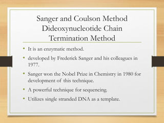 Sanger and Coulson Method
Dideoxynucleotide Chain
Termination Method
• It is an enzymatic method.
• developed by Frederick Sanger and his colleagues in
1977.
• Sanger won the Nobel Prize in Chemistry in 1980 for
development of this technique.
• A powerful technique for sequencing.
• Utilizes single stranded DNA as a template.
 