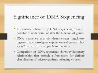 Significance of DNA Sequencing
• Information obtained by DNA sequencing makes it
possible to understand or alter the function of genes.
• DNA sequence analysis demonstrates regulatory
regions that control gene expression and genetic “hot
spots” particularly susceptible to mutation.
• Comparison of DNA sequences shows evolutionary
relationships that provide a framework for definite
classification of microorganisms including viruses.
 