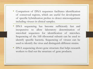 • Comparison of DNA sequences facilitates identification
of conserved regions, which are useful for development
of specific hybridization probes to detect microorganisms
including viruses in clinical samples.
• DNA sequencing has become sufficiently fast and
inexpensive to allow laboratory determination of
microbial sequences for identification of microbes.
Sequencing of the 16S ribosomal subunit can be used to
identify specific bacteria. Sequencing of viruses can be
used to identify the virus and distinguish different strains.
• DNA sequencing shows gene structure that helps research
workers to find out the structure of gene products.
 