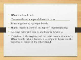 • DNA is a double helix
• Two strands run anti parallel to each other
• Paired together by hydrogen bonds
• Highly specific nature of this type of chemical pairing
• A always pairs with base T, and likewise C with G
• Therefore, if the sequence of the bases on one strand of a
DNA double helix is known, it is simple to figure out the
sequence of bases on the other strand.
 
