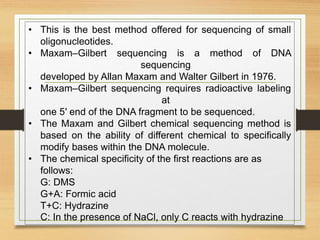 • This is the best method offered for sequencing of small
oligonucleotides.
• Maxam–Gilbert sequencing is a method of DNA
sequencing
developed by Allan Maxam and Walter Gilbert in 1976.
• Maxam–Gilbert sequencing requires radioactive labeling
at
one 5′ end of the DNA fragment to be sequenced.
• The Maxam and Gilbert chemical sequencing method is
based on the ability of different chemical to specifically
modify bases within the DNA molecule.
• The chemical specificity of the first reactions are as
follows:
G: DMS
G+A: Formic acid
T+C: Hydrazine
C: In the presence of NaCl, only C reacts with hydrazine
 