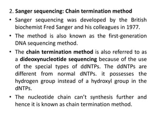 2. Sanger sequencing: Chain termination method
• Sanger sequencing was developed by the British
biochemist Fred Sanger and his colleagues in 1977.
• The method is also known as the first-generation
DNA sequencing method.
• The chain termination method is also referred to as
a dideoxynucleotide sequencing because of the use
of the special types of ddNTPs. The ddNTPs are
different from normal dNTPs. it possesses the
hydrogen group instead of a hydroxyl group in the
dNTPs.
• The nucleotide chain can’t synthesis further and
hence it is known as chain termination method.
 