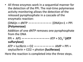 • All three enzymes work in a sequential manner for
the detection of the PPi. The real-time polymerase
activity monitoring allows the detection of the
released pyrophosphate in a cascade of the
enzymatic reaction:
(DNA)n + dNTP ———————— (DNA)n+1 + PPi
(Polymerase)
Addition of one dNTP removes one pyrophosphate
from the DNA
PPi + APS —————————– ATP + SO4
-2 (ATP
sulfurylase)
ATP + luciferin + O2 ——————— AMP + PPi +
oxyluciferin + CO2 + photon (luciferase)
Here the reaction is completed into the three steps.
 