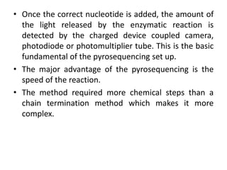 • Once the correct nucleotide is added, the amount of
the light released by the enzymatic reaction is
detected by the charged device coupled camera,
photodiode or photomultiplier tube. This is the basic
fundamental of the pyrosequencing set up.
• The major advantage of the pyrosequencing is the
speed of the reaction.
• The method required more chemical steps than a
chain termination method which makes it more
complex.
 