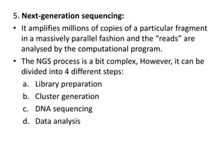 5. Next-generation sequencing:
• It amplifies millions of copies of a particular fragment
in a massively parallel fashion and the “reads” are
analysed by the computational program.
• The NGS process is a bit complex, However, it can be
divided into 4 different steps:
a. Library preparation
b. Cluster generation
c. DNA sequencing
d. Data analysis
 