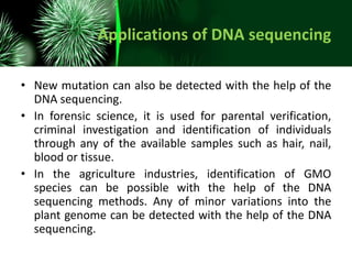 Applications of DNA sequencing
• New mutation can also be detected with the help of the
DNA sequencing.
• In forensic science, it is used for parental verification,
criminal investigation and identification of individuals
through any of the available samples such as hair, nail,
blood or tissue.
• In the agriculture industries, identification of GMO
species can be possible with the help of the DNA
sequencing methods. Any of minor variations into the
plant genome can be detected with the help of the DNA
sequencing.
 