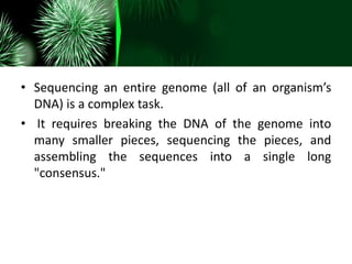 • Sequencing an entire genome (all of an organism’s
DNA) is a complex task.
• It requires breaking the DNA of the genome into
many smaller pieces, sequencing the pieces, and
assembling the sequences into a single long
"consensus."
 