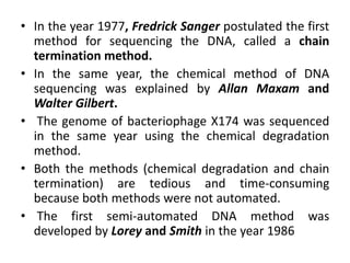 • In the year 1977, Fredrick Sanger postulated the first
method for sequencing the DNA, called a chain
termination method.
• In the same year, the chemical method of DNA
sequencing was explained by Allan Maxam and
Walter Gilbert.
• The genome of bacteriophage X174 was sequenced
in the same year using the chemical degradation
method.
• Both the methods (chemical degradation and chain
termination) are tedious and time-consuming
because both methods were not automated.
• The first semi-automated DNA method was
developed by Lorey and Smith in the year 1986
 