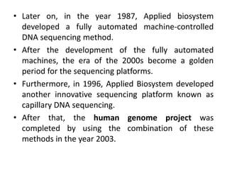 • Later on, in the year 1987, Applied biosystem
developed a fully automated machine-controlled
DNA sequencing method.
• After the development of the fully automated
machines, the era of the 2000s become a golden
period for the sequencing platforms.
• Furthermore, in 1996, Applied Biosystem developed
another innovative sequencing platform known as
capillary DNA sequencing.
• After that, the human genome project was
completed by using the combination of these
methods in the year 2003.
 